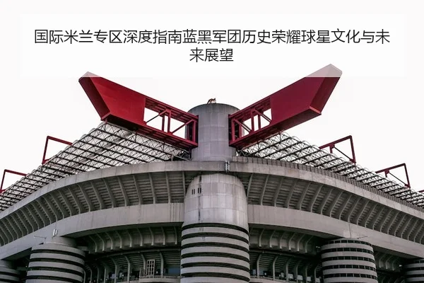 国际米兰专区深度指南蓝黑军团历史荣耀球星文化与未来展望