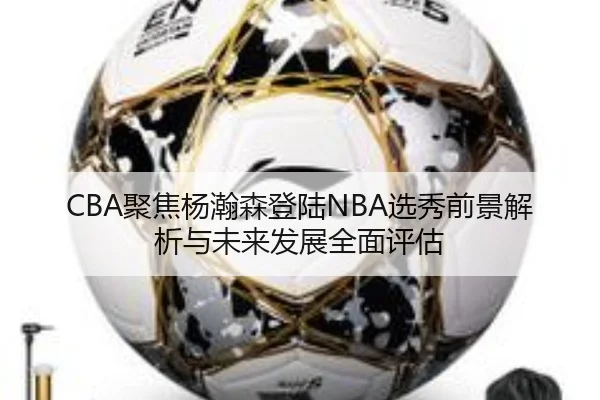 CBA聚焦杨瀚森登陆NBA选秀前景解析与未来发展全面评估